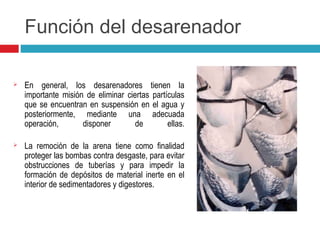 Función del desarenador
 En general, los desarenadores tienen la
importante misión de eliminar ciertas partículas
que se encuentran en suspensión en el agua y
posteriormente, mediante una adecuada
operación, disponer de ellas.
 La remoción de la arena tiene como finalidad
proteger las bombas contra desgaste, para evitar
obstrucciones de tuberías y para impedir la
formación de depósitos de material inerte en el
interior de sedimentadores y digestores.
 