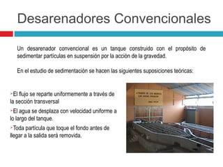Desarenadores Convencionales
El flujo se reparte uniformemente a través de
la sección transversal
El agua se desplaza con velocidad uniforme a
lo largo del tanque.
Toda partícula que toque el fondo antes de
llegar a la salida será removida.
Un desarenador convencional es un tanque construido con el propósito de
sedimentar partículas en suspensión por la acción de la gravedad.
En el estudio de sedimentación se hacen las siguientes suposiciones teóricas:
 