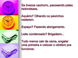 Se tivesse cachorro, passeando pelas redondezas.  Aquário? Olhando os peixinhos nadarem.  Espaço? Fazendo alongamento.  Leite condensado? Brigadeiro...  Tudo menos sair da cama, engatar uma primeira e colocar o cérebro pra funcionar.   
