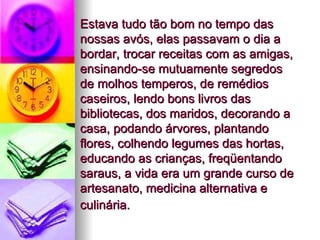 Estava tudo tão bom no tempo das nossas avós, elas passavam o dia a bordar, trocar receitas com as amigas, ensinando-se mutuamente segredos de molhos temperos, de remédios caseiros, lendo bons livros das bibliotecas, dos maridos, decorando a casa, podando árvores, plantando flores, colhendo legumes das hortas, educando as crianças, freqüentando saraus, a vida era um grande curso de artesanato, medicina alternativa e culinária.   