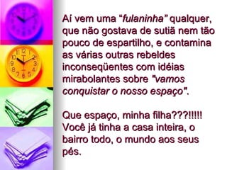 Aí vem uma “ fulaninha”  qualquer, que não gostava de sutiã nem tão pouco de espartilho, e contamina as várias outras rebeldes inconseqüentes com idéias mirabolantes sobre  "vamos conquistar o nosso espaço" .  Que espaço, minha filha???!!!!! Você já tinha a casa inteira, o bairro todo, o mundo aos seus pés.  