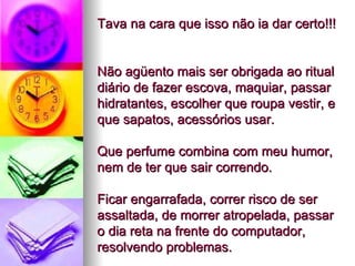 Tava na cara que isso não ia dar certo!!!  Não agüento mais ser obrigada ao ritual diário de fazer escova, maquiar, passar hidratantes, escolher que roupa vestir, e que sapatos, acessórios usar.  Que perfume combina com meu humor, nem de ter que sair correndo.  Ficar engarrafada, correr risco de ser assaltada, de morrer atropelada, passar o dia reta na frente do computador, resolvendo problemas. 
