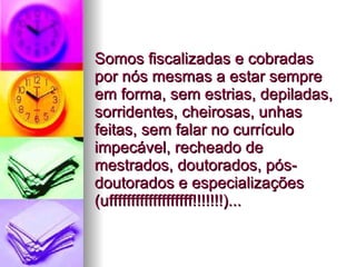 Somos fiscalizadas e cobradas por nós mesmas a estar sempre em forma, sem estrias, depiladas, sorridentes, cheirosas, unhas feitas, sem falar no currículo impecável, recheado de mestrados, doutorados, pós-doutorados e especializações (ufffffffffffffffffff!!!!!!!)...  