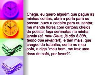 Chega, eu quero alguém que pague as minhas contas, abra a porta para eu passar, puxe a cadeira para eu sentar, me mande flores com cartões cheios de poesia, faça serenatas na minha janela ( ai, meu Deus, já são 6:30h, tenho que levantar !), e tem mais, que chegue do trabalho, sente no meu sofá, e diga "meu bem, me traz uma dose de café, por favor?".   