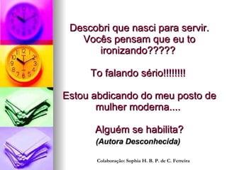 Descobri que nasci para servir. Vocês pensam que eu to ironizando?????  To falando sério!!!!!!!!  Estou abdicando do meu posto de mulher moderna....    Alguém se habilita? (Autora Desconhecida)   Colaboração: Sophia H. B. P. de C. Ferreira 