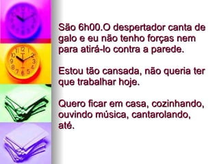 São 6h00.O despertador canta de galo e eu não tenho forças nem para atirá-lo contra a parede.  Estou tão cansada, não queria ter que trabalhar hoje.  Quero ficar em casa, cozinhando, ouvindo música, cantarolando, até.  