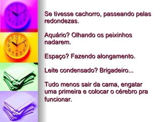 Se tivesse cachorro, passeando pelas redondezas.  Aquário? Olhando os peixinhos nadarem.  Espaço? Fazendo alongamento.  Leite condensado? Brigadeiro...  Tudo menos sair da cama, engatar uma primeira e colocar o cérebro pra funcionar.   