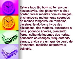 Estava tudo tão bom no tempo das nossas avós, elas passavam o dia a bordar, trocar receitas com as amigas, ensinando-se mutuamente segredos de molhos temperos, de remédios caseiros, lendo bons livros das bibliotecas, dos maridos, decorando a casa, podando árvores, plantando flores, colhendo legumes das hortas, educando as crianças, freqüentando saraus, a vida era um grande curso de artesanato, medicina alternativa e culinária.   