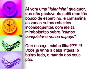 Aí vem uma “ fulaninha”  qualquer, que não gostava de sutiã nem tão pouco de espartilho, e contamina as várias outras rebeldes inconseqüentes com idéias mirabolantes sobre  "vamos conquistar o nosso espaço" .  Que espaço, minha filha???!!!!! Você já tinha a casa inteira, o bairro todo, o mundo aos seus pés.  