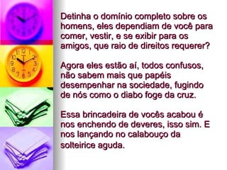 Detinha o domínio completo sobre os homens, eles dependiam de você para comer, vestir, e se exibir para os amigos, que raio de direitos requerer?  Agora eles estão aí, todos confusos, não sabem mais que papéis desempenhar na sociedade, fugindo de nós como o diabo foge da cruz.  Essa brincadeira de vocês acabou é nos enchendo de deveres, isso sim. E nos lançando no calabouço da solteirice aguda.   