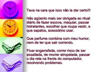 Tava na cara que isso não ia dar certo!!!  Não agüento mais ser obrigada ao ritual diário de fazer escova, maquiar, passar hidratantes, escolher que roupa vestir, e que sapatos, acessórios usar.  Que perfume combina com meu humor, nem de ter que sair correndo.  Ficar engarrafada, correr risco de ser assaltada, de morrer atropelada, passar o dia reta na frente do computador, resolvendo problemas. 