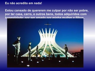 Eu não acredito em nada!  Estou cansado de quererem me culpar por não ser pobre, por ter casa, carro, e outros bens, todos adquiridos com honestidade; por ser amado por minha mulher e filhos.  