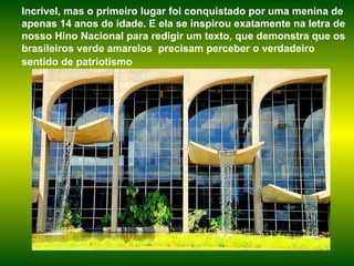 Incrível, mas o primeiro lugar foi conquistado por uma menina de apenas 14 anos de idade. E ela se inspirou exatamente na letra de nosso Hino Nacional para redigir um texto, que demonstra que os brasileiros verde amarelos  precisam perceber o verdadeiro sentido de patriotismo   