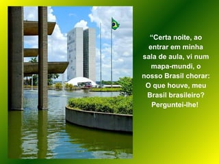 “ Certa noite, ao entrar em minha sala de aula, vi num mapa-mundi, o nosso Brasil chorar: O que houve, meu Brasil brasileiro? Perguntei-lhe!  