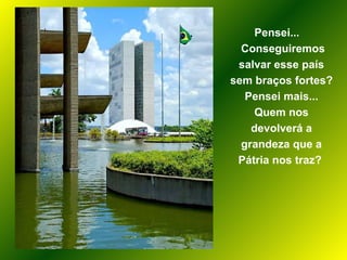 Pensei...  Conseguiremos salvar esse país sem braços fortes? Pensei mais... Quem nos devolverá a grandeza que a Pátria nos traz?  