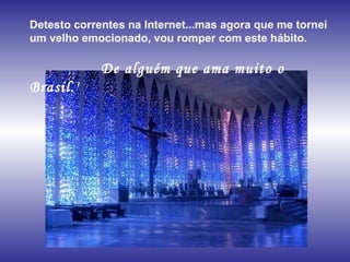 Detesto correntes na Internet...mas agora que me tornei um velho emocionado, vou romper com este hábito.  De alguém que ama muito o Brasil.'  