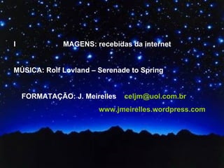 I  MAGENS: recebidas da internet MÚSICA: Rolf Lovland – Serenade to Spring FORMATAÇÃO: J. Meirelles  [email_address] www.jmeirelles.wordpress.com  