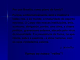 Por que Brasília, como plano de fundo?  Porque, emblematicamente, está a mostrar a todos nós, e ao mundo, a imaturidade do espírito nacional. O Corpo das nossas instituições, belo, suntuoso, abrigando, porém, uma alma, a classe política,  gravemente enferma, atacada pelo vírus da imoralidade. É a prevalência da forma, da apa-rência, sobre a essência - a alma nacional, com os seus verdadeiros valores.  J. Meirelles   Vamos ao nosso “velho”! 