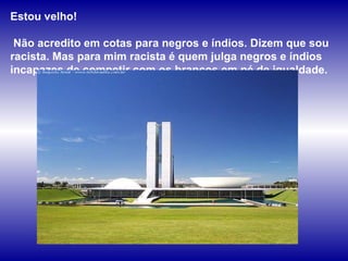Estou velho!  Não acredito em cotas para negros e índios. Dizem que sou racista. Mas para mim racista é quem julga negros e índios  incapazes de competir com os brancos em pé de igualdade.  
