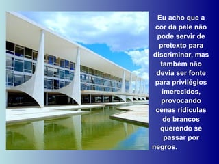 Eu acho que a cor da pele não pode servir de pretexto para discriminar, mas também não devia ser fonte para privilégios imerecidos, provocando cenas ridículas de brancos querendo se passar por negros.  