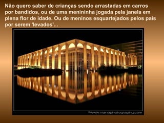Não quero saber de crianças sendo arrastadas em carros por bandidos, ou de uma menininha jogada pela janela em plena flor de idade. Ou de meninos esquartejados pelos pais por serem 'levados'...  