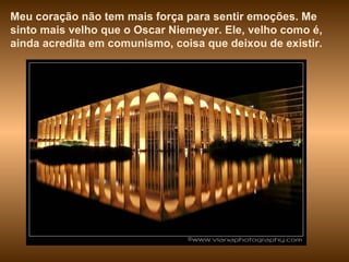 Meu coração não tem mais força para sentir emoções. Me sinto mais velho que o Oscar Niemeyer. Ele, velho como é, ainda acredita em comunismo, coisa que deixou de existir.  