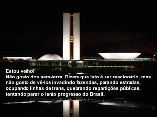 Estou velho!  Não gosto dos sem-terra. Dizem que isto é ser reacionário, mas não gosto de vê-los invadindo fazendas, parando estradas, ocupando linhas de trens, quebrando repartições públicas, tentando parar o lento progresso do Brasil.  Estou velho!  Não gosto dos sem-terra. Dizem que isto é ser reacionário, mas não gosto de vê-los invadindo fazendas, parando estradas, ocupando linhas de trens, quebrando repartições públicas, tentando parar o lento progresso do Brasil.  