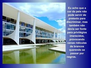 Eu acho que a cor da pele não pode servir de pretexto para discriminar, mas também não devia ser fonte para privilégios imerecidos, provocando cenas ridículas de brancos querendo se passar por negros.  