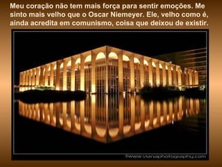 Meu coração não tem mais força para sentir emoções. Me sinto mais velho que o Oscar Niemeyer. Ele, velho como é, ainda acredita em comunismo, coisa que deixou de existir.  