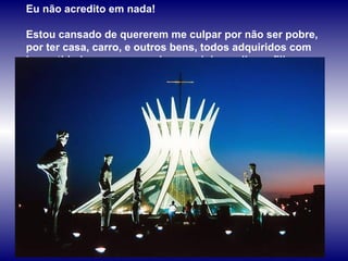 Eu não acredito em nada!  Estou cansado de quererem me culpar por não ser pobre, por ter casa, carro, e outros bens, todos adquiridos com honestidade; por ser amado por minha mulher e filhos.  
