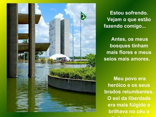 Estou sofrendo. Vejam o que estão fazendo comigo...  Antes, os meus bosques tinham mais flores e meus seios mais amores.  Meu povo era heróico e os seus brados retumbantes. O sol da liberdade era mais fúlgido e brilhava no céu a todo instante.  