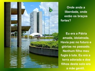 Onde anda a liberdade, onde estão os braços fortes?  Eu era a Pátria amada, idolatrada. Havia paz no futuro e glórias no passado. Nenhum filho meu fugia à luta. Eu era a  terra adorada e dos filhos deste solo era a mãe gentil.  
