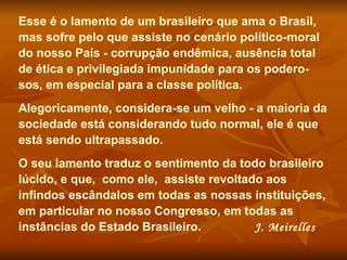 Esse é o lamento de um brasileiro que ama o Brasil, mas sofre pelo que assiste no cenário político-moral do nosso País - corrupção endêmica, ausência total de ética e privilegiada impunidade para os podero-sos, em especial para a classe política.  Alegoricamente, considera-se um velho - a maioria da sociedade está considerando tudo normal, ele é que está sendo ultrapassado.  O seu lamento traduz o sentimento da todo brasileiro lúcido, e que,  como ele,  assiste revoltado aos infindos escândalos em todas as nossas instituições, em particular no nosso Congresso, em todas as instâncias do Estado Brasileiro.  J. Meirelles 