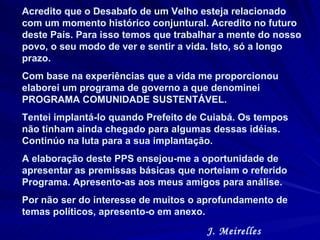 Acredito que o Desabafo de um Velho esteja relacionado com um momento histórico conjuntural. Acredito no futuro deste País. Para isso temos que trabalhar a mente do nosso povo, o seu modo de ver e sentir a vida. Isto, só a longo prazo.  Com base na experiências que a vida me proporcionou  elaborei um programa de governo a que denominei PROGRAMA COMUNIDADE SUSTENTÁVEL.  Tentei implantá-lo quando Prefeito de Cuiabá. Os tempos não tinham ainda chegado para algumas dessas idéias. Continúo na luta para a sua implantação.  A elaboração deste PPS ensejou-me a oportunidade de apresentar as premissas básicas que norteiam o referido Programa. Apresento-as aos meus amigos para análise.  Por não ser do interesse de muitos o aprofundamento de temas políticos, apresento-o em anexo.  J. Meirelles 