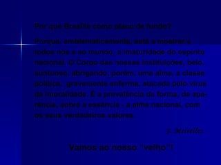 Por que Brasília como plano de fundo?  Porque, emblematicamente, está a mostrar a todos nós e ao mundo, a imaturidade do espírito nacional. O Corpo das nossas instituições, belo, suntuoso, abrigando, porém, uma alma, a classe política,  gravemente enferma, atacada pelo vírus da imoralidade. É a prevalência da forma, da apa-rência, sobre a essência - a alma nacional, com os seus verdadeiros valores.  J. Meirelles   Vamos ao nosso “velho”! 