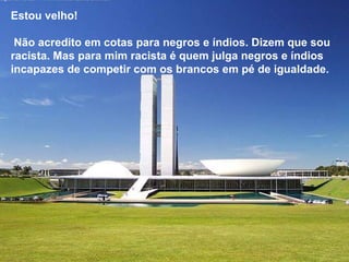 Estou velho!  Não acredito em cotas para negros e índios. Dizem que sou racista. Mas para mim racista é quem julga negros e índios  incapazes de competir com os brancos em pé de igualdade.  Estou velho!  Não acredito em cotas para negros e índios. Dizem que sou racista. Mas para mim racista é quem julga negros e índios  incapazes de competir com os brancos em pé de igualdade.  