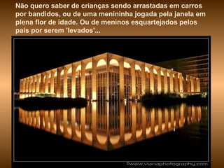 Não quero saber de crianças sendo arrastadas em carros por bandidos, ou de uma menininha jogada pela janela em plena flor de idade. Ou de meninos esquartejados pelos pais por serem 'levados'...  