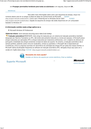 Como usar o Powercfg.exe para criar um objeto de diretiva de grupo pa...                            http://support.microsoft.com/kb/915160/pt-br


                em Propagar permissões herdáveis para todas as subchaves e em seguida, clique em OK .


             Referências


                                               Para obter mais informações sobre como usar esquemas de energia, clique nos
         números abaixo para ler os artigos na Base de dados de Conhecimento da Microsoft:         324347
         (http://support.microsoft.com/kb/324347/ ) Como usar o Powercfg.exe no Windows Server 2003       913622
         (http://support.microsoft.com/kb/913622/ )   Opções de esquema de energia não estão disponíveis em um computador
         baseado no Windows XP


         A informação contida neste artigo aplica-se a:

                Microsoft Windows XP Professional

         Palavras-chave: kbmt kbhowto kbconfiguration KB915160 KbMtpt
              Tradução automáticaIMPORTANTE: Este artigo foi traduzido por um sistema de tradução automática (também
         designado por Machine Translation ou MT), não tendo sido portanto traduzido ou revisto por pessoas. A Microsoft possui
         artigos traduzidos por aplicações (MT) e artigos traduzidos por tradutores profissionais, com o objetivo de oferecer em
         português a totalidade dos artigos existentes na base de dados de suporte. No entanto, a tradução automática não é
         sempre perfeita, podendo conter erros de vocabulário, sintaxe ou gramática. A Microsoft não é responsável por
         incoerências, erros ou prejuízos ocorridos em decorrência da utilização dos artigos MT por parte dos nossos clientes. A
         Microsoft realiza atualizações freqüentes ao software de tradução automática (MT). Obrigado.Clique aqui para ver a
         versão em Inglês deste artigo: 915160 (http://support.microsoft.com/kb/915160/en-us/ )


                                           Necessita de mais ajuda?
                                           Contate um técnico de suporte por correio eletrônico, Chat ou telefone


          Suporte Microsoft
                                                                                                                    ©2010 Microsoft




3 de 3                                                                                                                        14/04/2010 14:00
 