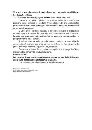 22 – Mas o fruto do Espírito é amor, alegria, paz, paciência, amabilidade,
bondade, fidelidade,
23 – Mansidão e domínio próprio, contra essas coisas não há lei.
Devemos ter todo cuidado com a nossa salvação eterna e em
primeiro lugar começar a produzir frutos dignos de arrependimento;
porque os salvos no novo paradigma não deve ficar dentro do padrão ético
da sociedade pecadora.
O valor ético da Bíblia Sagrada é diferente do que é exposto no
mundo; porque a Palavra de Deus não tem compromisso com o pecado.
Perceba que as pessoas estão orbitando a condenação, e não percebem o
perigo iminente dessa atitude.
Abrolham para satanás, quando começa a desfrutar uma vida de
depravação, de maneira que antes as pessoas tinham medo e vergonha de
pecar, mas hoje banalizou e para os tais, tanto faz.
Clamemos a Jesus Cristo, para conseguir a sua graça inefável,
restaurando a comunhão e salvação eterna.
Hebreus 13:15
Por meio de Jesus, portanto ofereçamos a Deus um sacrifício de louvor,
que é fruto de lábios que confessam o seu nome.
Que o Senhor, vos abençoe rica e abundantemente.
Pastor Robson Colaço de Lucena
OTPB – Ordem dos Teólogos e Pastores do Brasil
MMA – Ministério Missão América
 