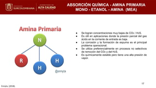 ABSORCIÓN QUÍMICA - AMINA PRIMARIA
MONO - ETANOL - AMINA (MEA)
● Se logran concentraciones muy bajas de CO2 / H2S.
● Es útil en aplicaciones donde la presión parcial del gas
ácido en la corriente de entrada es baja.
● La corrosión y la formación de espuma es el principal
problema operacional.
● Se utiliza preferencialmente en procesos no selectivos
de remoción del CO2 y del H2S.
● Es químicamente estable pero tiene una alta presión de
vapor.
17
Ennyta. (2018).
 