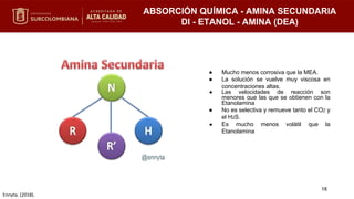 ABSORCIÓN QUÍMICA - AMINA SECUNDARIA
DI - ETANOL - AMINA (DEA)
● Mucho menos corrosiva que la MEA.
● La solución se vuelve muy viscosa en
concentraciones altas.
● Las velocidades de reacción son
menores que las que se obtienen con la
Etanolamina
● No es selectiva y remueve tanto el CO2 y
el H2S.
● Es mucho menos volátil que la
Etanolamina
18
Ennyta. (2018).
 