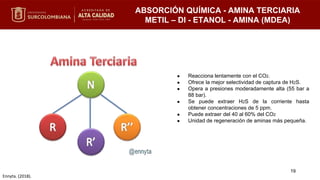 ABSORCIÓN QUÍMICA - AMINA TERCIARIA
METIL – DI - ETANOL - AMINA (MDEA)
● Reacciona lentamente con el CO2.
● Ofrece la mejor selectividad de captura de H2S.
● Opera a presiones moderadamente alta (55 bar a
88 bar).
● Se puede extraer H2S de la corriente hasta
obtener concentraciones de 5 ppm.
● Puede extraer del 40 al 60% del CO2
● Unidad de regeneración de aminas más pequeña.
19
Ennyta. (2018).
 