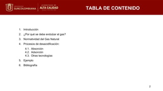 1. Introducción
2. ¿Por qué se debe endulzar el gas?
3. Normatividad del Gas Natural
4. Procesos de desacidificación:
4.1. Absorción
4.2. Adsorción
4.3. Otras tecnologías
5. Ejemplo
6. Bibliografía
TABLA DE CONTENIDO
2
 