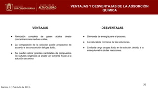 VENTAJAS
● Remoción completa de gases ácidos desde
concentraciones medias a altas.
● La composición de la solución puede prepararse de
acuerdo a la composición del gas ácido.
● Se pueden retirar grandes cantidades de compuestos
de sulfuros orgánicos al añadir un solvente físico a la
solución de amina
DESVENTAJAS
● Demanda de energía para el proceso.
● La naturaleza corrosiva de las soluciones.
● Limitada carga de gas ácido en la solución, debido a la
estequiometría de las reacciones.
20
VENTAJAS Y DESVENTAJAS DE LA ADSORCIÓN
QUÍMICA
Barrios, J. (17 de Julio de 2013).
 