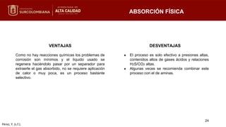 VENTAJAS
Como no hay reacciones químicas los problemas de
corrosión son mínimos y el líquido usado se
regenera haciéndolo pasar por un separador para
extraerle el gas absorbido, no se requiere aplicación
de calor o muy poca, es un proceso bastante
selectivo.
DESVENTAJAS
● El proceso es solo efectivo a presiones altas,
contenidos altos de gases ácidos y relaciones
H2S/CO2 altas.
● Algunas veces se recomienda combinar este
proceso con el de aminas.
ABSORCIÓN FÍSICA
24
Pérez, Y. (s.f.).
 