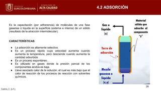 Es la capacitación (por adherencia) de moléculas de una fase
gaseosa o líquida en la superficie (externa e interna) de un sólido
(resultado de la atracción intermolecular).
CARACTERÍSTICAS
● La adsorción es altamente selectiva.
● Es un proceso rápido cuya velocidad aumenta cuando
aumenta la temperatura, pero desciende cuando aumenta la
cantidad adsorbida.
● Es un proceso espontáneo.
● Es utilizado en gases donde la presión parcial de los
componentes ácidos es baja.
● Lleva asociado calor de la solución, el cual es más bajo que el
calor de reacción de los procesos de reacción con solventes
químicos.
4.2 ADSORCIÓN
Castro, C. (s.f.).
26
 