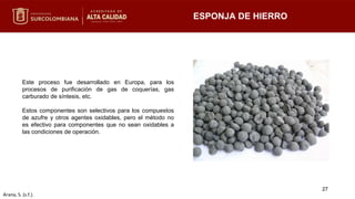 ESPONJA DE HIERRO
Este proceso fue desarrollado en Europa, para los
procesos de purificación de gas de coquerías, gas
carburado de síntesis, etc.
Estos componentes son selectivos para los compuestos
de azufre y otros agentes oxidables, pero el método no
es efectivo para componentes que no sean oxidables a
las condiciones de operación.
27
Arana, S. (s.f.).
 