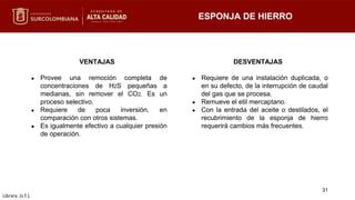 VENTAJAS
● Provee una remoción completa de
concentraciones de H2S pequeñas a
medianas, sin remover el CO2. Es un
proceso selectivo.
● Requiere de poca inversión, en
comparación con otros sistemas.
● Es igualmente efectivo a cualquier presión
de operación.
DESVENTAJAS
● Requiere de una instalación duplicada, o
en su defecto, de la interrupción de caudal
del gas que se procesa.
● Remueve el etil mercaptano.
● Con la entrada del aceite o destilados, el
recubrimiento de la esponja de hierro
requerirá cambios más frecuentes.
ESPONJA DE HIERRO
31
Library. (s.f.).
 
