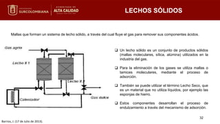 LECHOS SÓLIDOS
Mallas que forman un sistema de lecho sólido, a través del cual fluye el gas para remover sus componentes ácidos.
32
 Un lecho sólido es un conjunto de productos sólidos
(mallas moleculares, sílica, alúmina) utilizados en la
industria del gas.
 Para la eliminación de los gases se utiliza mallas o
tamices moleculares, mediante el proceso de
adsorción.
 También se puede utilizar el término Lecho Seco, que
es un material que no utiliza líquidos, por ejemplo las
esponjas de hierro.
 Estos componentes desarrollan el proceso de
endulzamiento a través del mecanismo de adsorción.
Barrios, J. (17 de Julio de 2013).
 