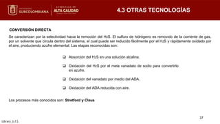 Se caracterizan por la selectividad hacia la remoción del H2S. El sulfuro de hidrógeno es removido de la corriente de gas,
por un solvente que circula dentro del sistema, el cual puede ser reducido fácilmente por el H2S y rápidamente oxidado por
el aire, produciendo azufre elemental. Las etapas reconocidas son:
4.3 OTRAS TECNOLOGÍAS
CONVERSIÓN DIRECTA
37
 Absorción del H2S en una solución alcalina.
 Oxidación del H2S por el meta vanadato de sodio para convertirlo
en azufre.
 Oxidación del vanadato por medio del ADA.
 Oxidación del ADA reducida con aire.
Library. (s.f.).
Los procesos más conocidos son: Stretford y Claus
 